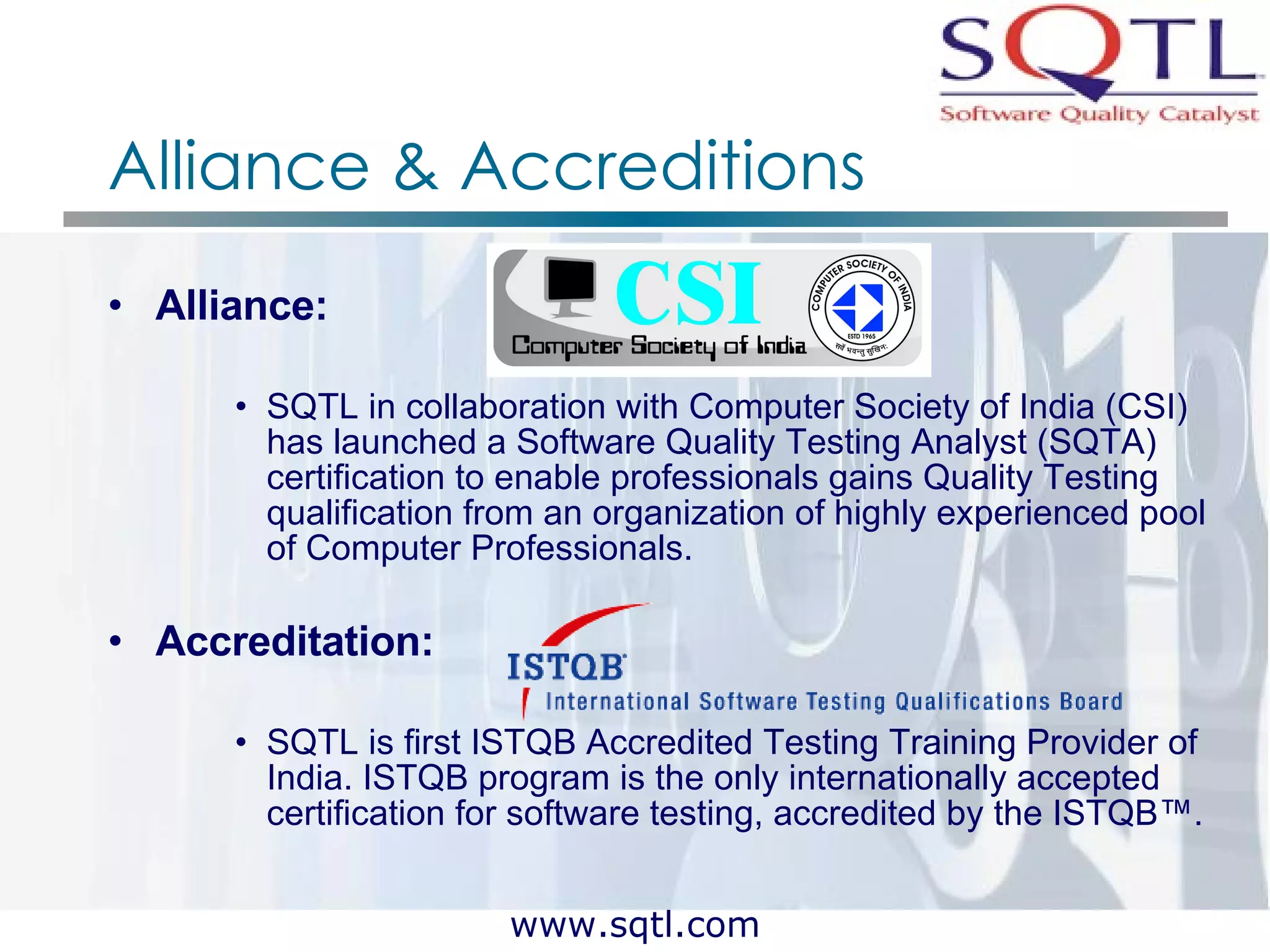Alliance & Accreditions Alliance:  SQTL in collaboration with Computer Society of India (CSI) has launched a Software Quality Testing Analyst (SQTA) certification to enable professionals gains Quality Testing qualification from an organization of highly experienced pool of Computer Professionals.  Accreditation:  SQTL is first ISTQB Accredited Testing Training Provider of India. ISTQB program is the only internationally accepted certification for software testing, accredited by the ISTQB™.   