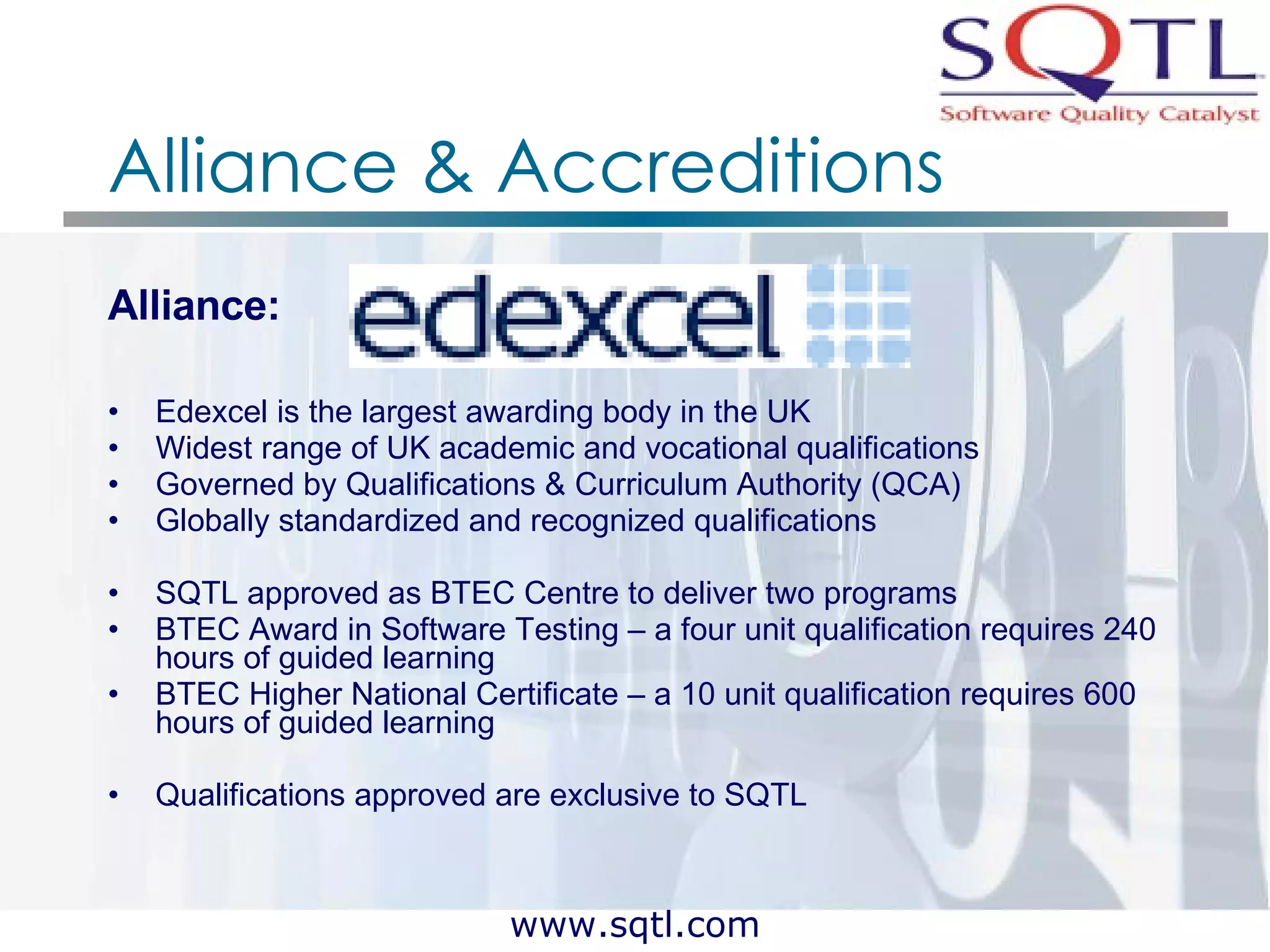 Alliance & Accreditions Alliance:  Edexcel is the largest awarding body in the UK Widest range of UK academic and vocational qualifications Governed by Qualifications & Curriculum Authority (QCA) Globally standardized and recognized qualifications SQTL approved as BTEC Centre to deliver two programs  BTEC Award in Software Testing – a four unit qualification requires 240 hours of guided learning BTEC Higher National Certificate – a 10 unit qualification requires 600 hours of guided learning Qualifications approved are exclusive to SQTL 