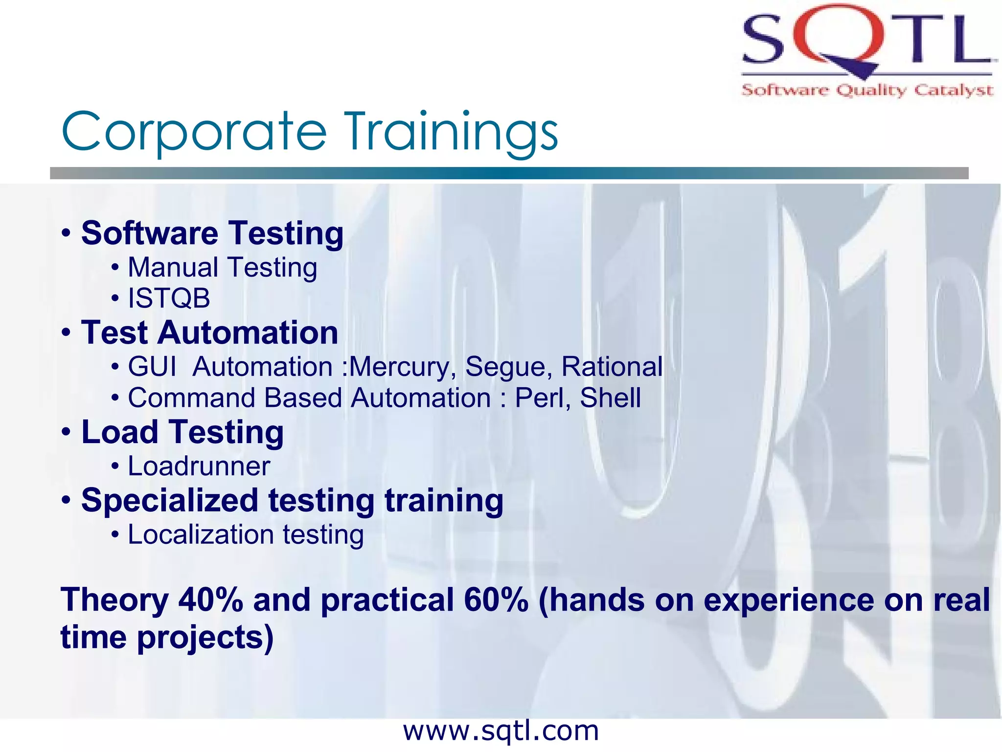 Corporate Trainings Software Testing Manual Testing  ISTQB Test Automation GUI  Automation :Mercury, Segue, Rational Command Based Automation : Perl, Shell Load Testing Loadrunner Specialized testing training Localization testing Theory 40% and practical 60% (hands on experience on real time projects)   