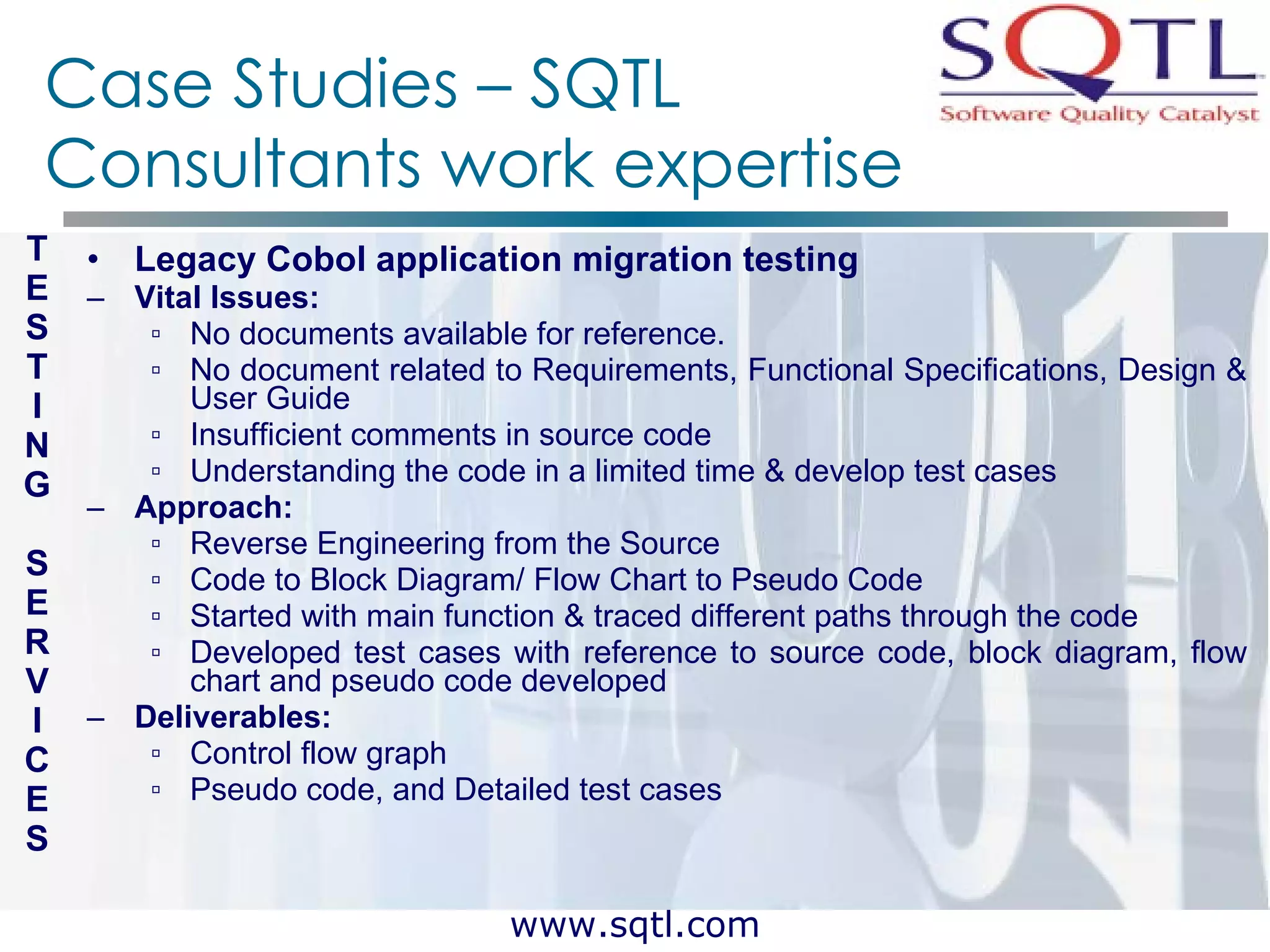 Case Studies – SQTL Consultants work expertise Legacy Cobol application migration testing   Vital Issues: No documents available for reference. No document related to Requirements, Functional Specifications, Design & User Guide Insufficient comments in source code Understanding the code in a limited time & develop test cases Approach: Reverse Engineering from the Source Code to Block Diagram/ Flow Chart to Pseudo Code Started with main function & traced different paths through the code Developed test cases with reference to source code, block diagram, flow chart and pseudo code developed Deliverables: Control flow graph Pseudo code, and Detailed test cases T E S T I N G S E R V I C E S 