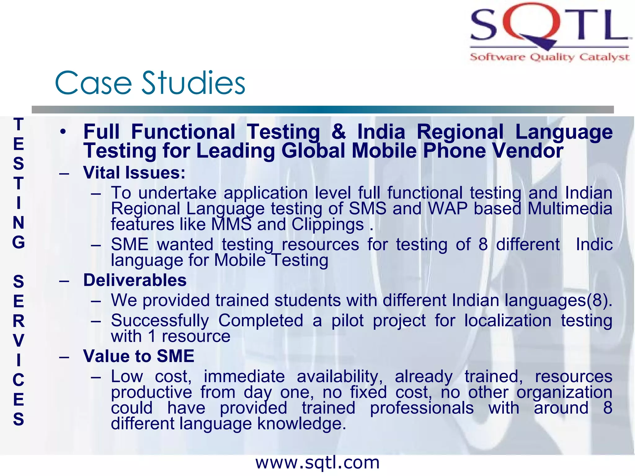 Case Studies Full Functional Testing & India Regional Language Testing for Leading Global Mobile Phone Vendor Vital Issues: To undertake application level full functional testing and Indian Regional Language testing of SMS and WAP based Multimedia features like MMS and Clippings . SME wanted testing resources for testing of 8 different  Indic language for Mobile Testing Deliverables We provided trained students with different Indian languages(8).  Successfully Completed a pilot project for localization testing with 1 resource Value to SME  Low cost, immediate availability, already trained, resources productive from day one, no fixed cost, no other organization could have provided trained professionals with around 8 different language knowledge. T E S T I N G S E R V I C E S 