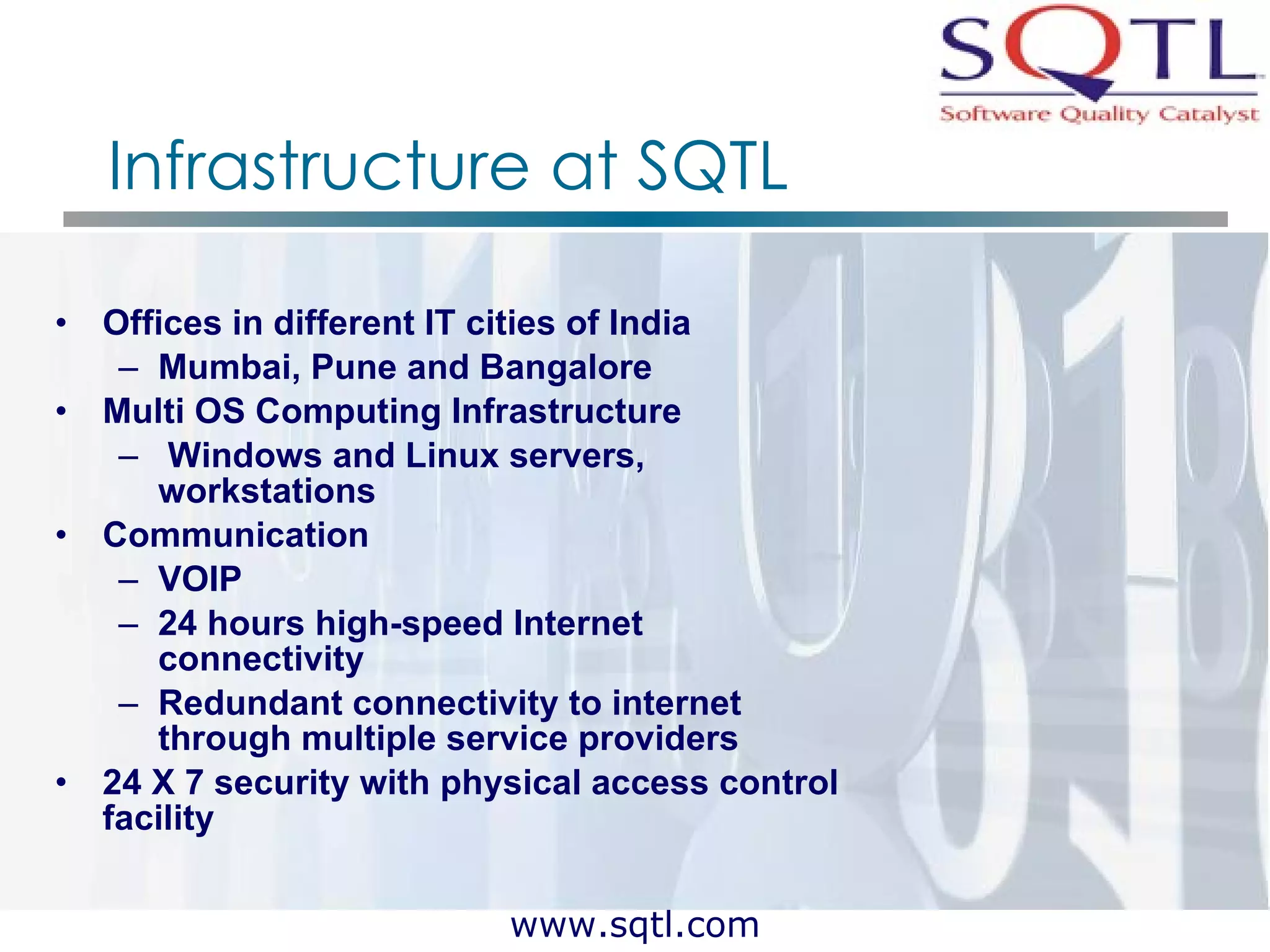 Infrastructure at SQTL Offices in different IT cities of India  Mumbai, Pune and Bangalore Multi OS Computing Infrastructure Windows and Linux servers, workstations Communication VOIP 24 hours high-speed Internet connectivity  Redundant connectivity to internet through multiple service providers  24 X 7 security with physical access control facility 