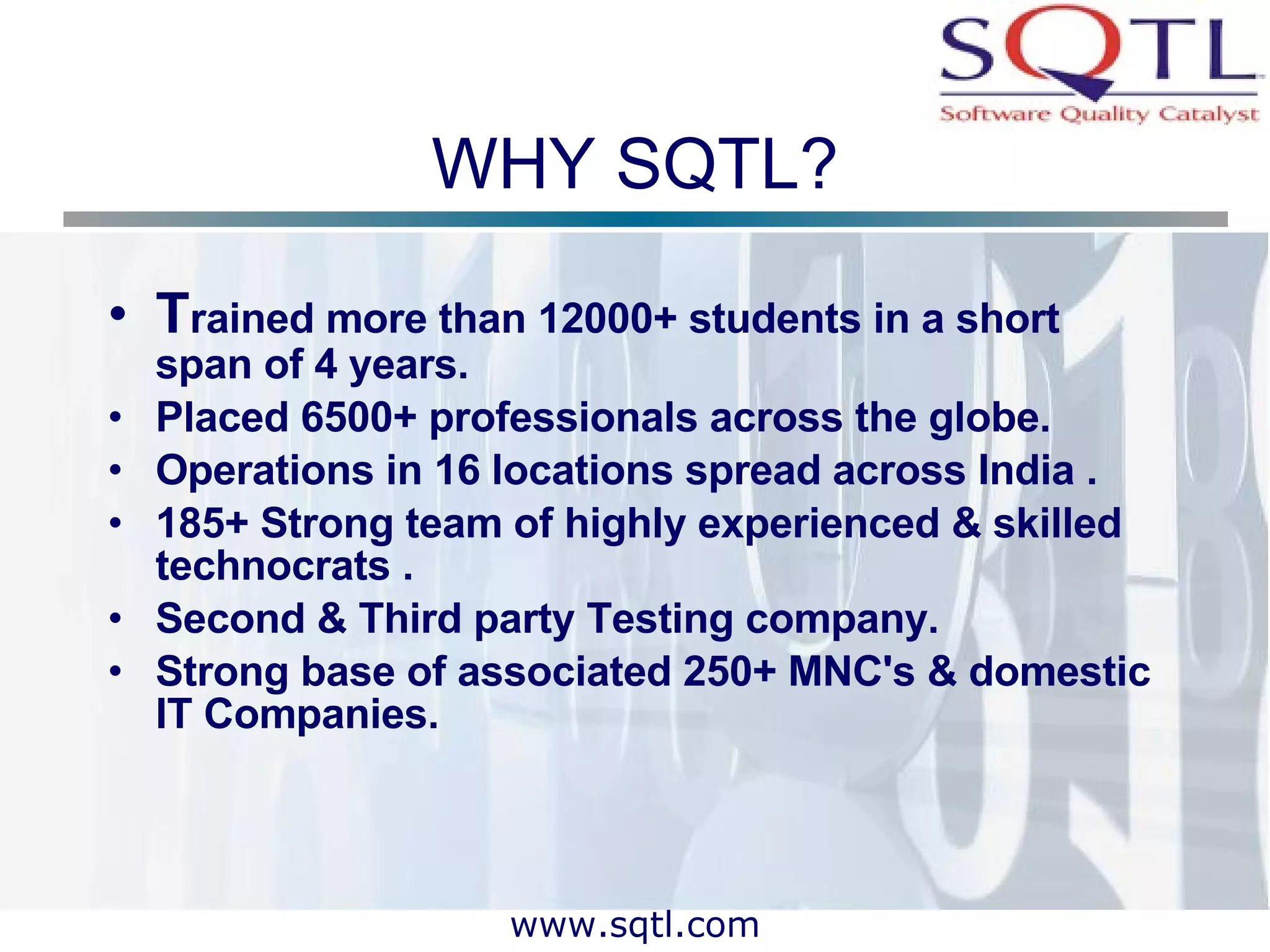 WHY SQTL? T rained more than 12000+ students in a short span of 4 years.  Placed 6500+ professionals across the globe.  Operations in 16 locations spread across India . 185+ Strong team of highly experienced & skilled technocrats .  Second & Third party Testing company.  Strong base of associated 250+ MNC's & domestic IT Companies. 