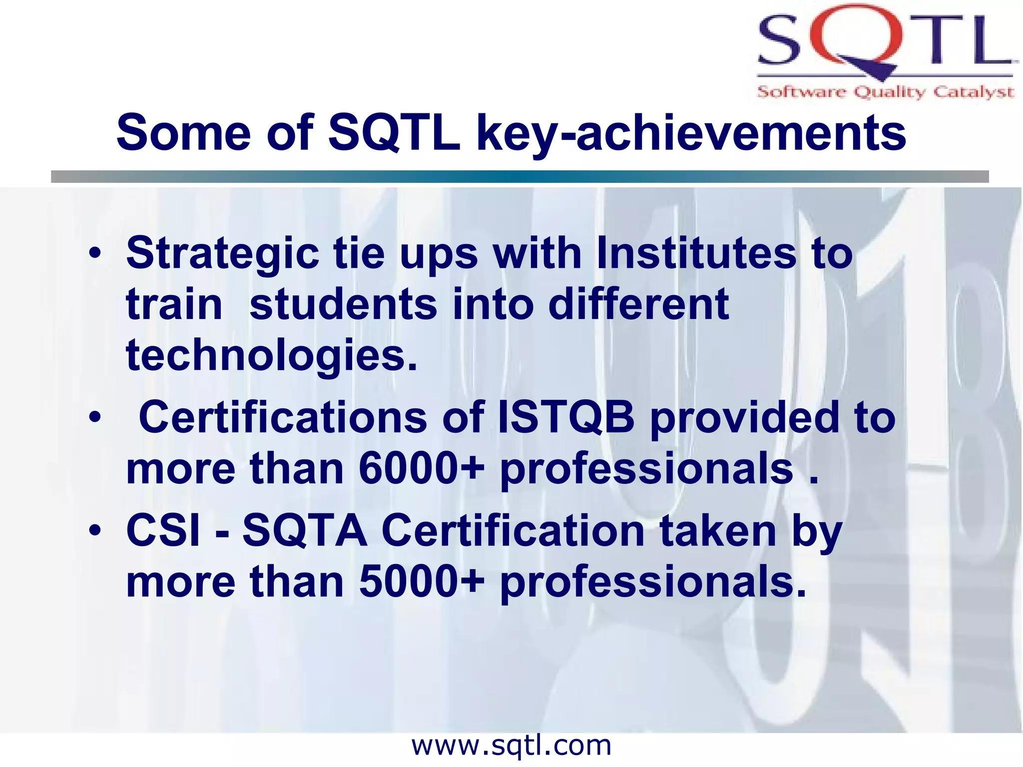 Some of SQTL key-achievements Strategic tie ups with Institutes to train  students into different technologies.  Certifications of ISTQB provided to more than 6000+ professionals . CSI - SQTA Certification taken by more than 5000+ professionals. 