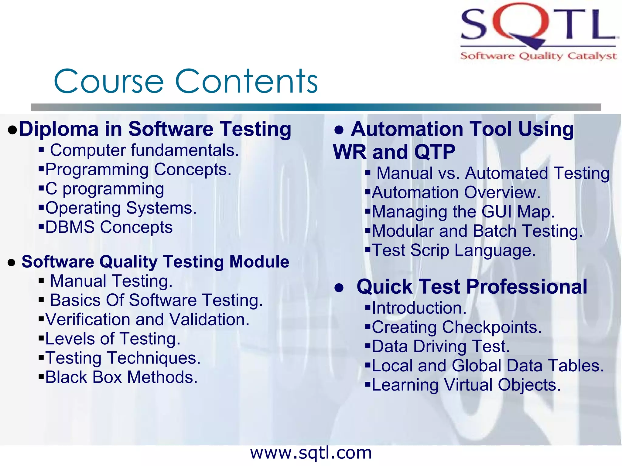 Course Contents Diploma in Software Testing Computer fundamentals. Programming Concepts. C programming Operating Systems. DBMS Concepts Software Quality Testing Module Manual Testing. Basics Of Software Testing. Verification and Validation. Levels of Testing. Testing Techniques. Black Box Methods. Automation Tool Using  WR and QTP  Manual vs. Automated Testing Automation Overview. Managing the GUI Map. Modular and Batch Testing. Test Scrip Language.  Quick Test Professional Introduction. Creating Checkpoints. Data Driving Test. Local and Global Data Tables. Learning Virtual Objects. 