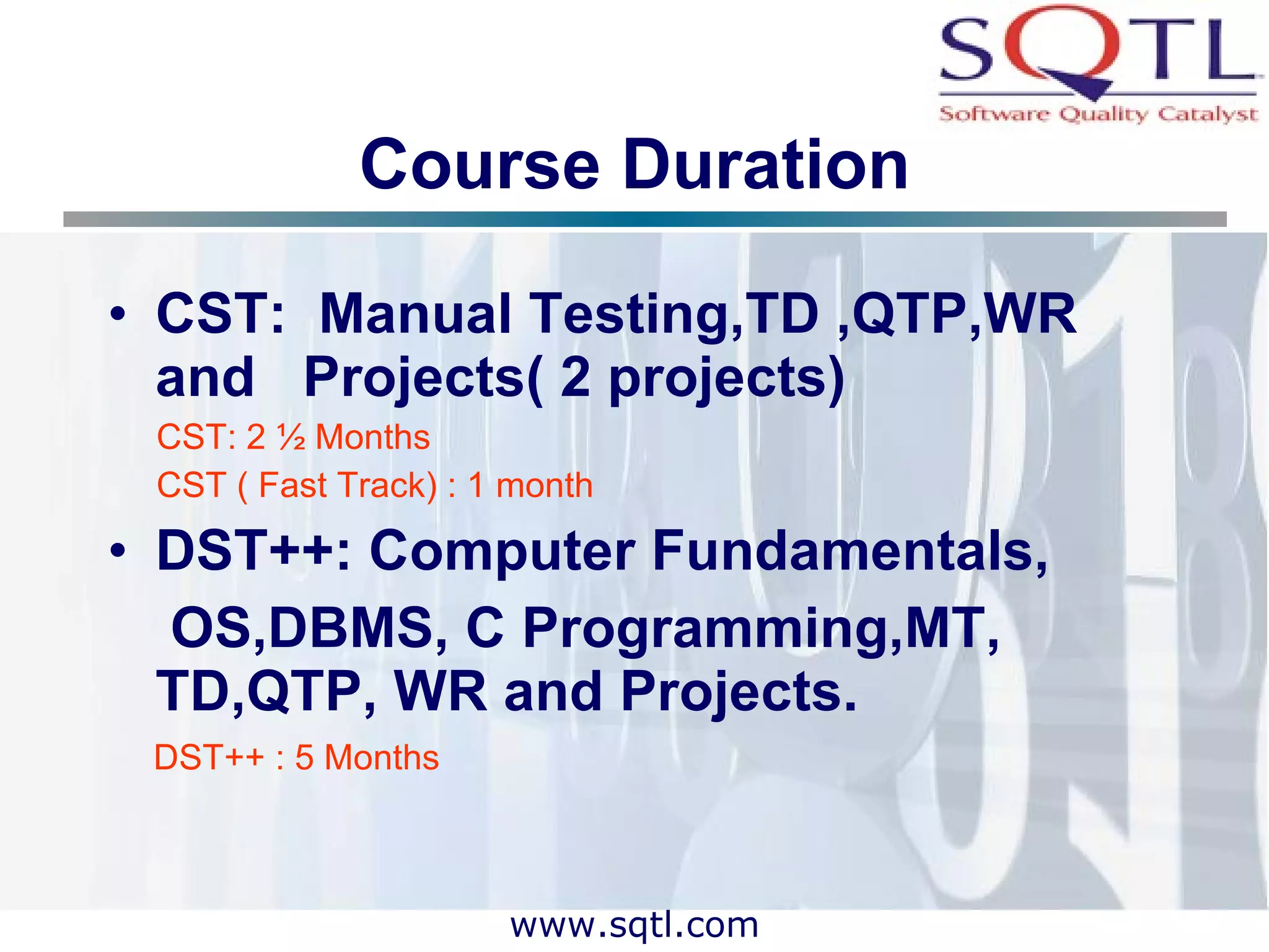 Course Duration CST:  Manual Testing,TD ,QTP,WR and  Projects( 2 projects) CST: 2 ½ Months CST ( Fast Track) : 1 month DST++: Computer Fundamentals, OS,DBMS, C Programming,MT,  TD,QTP, WR and Projects. DST++ : 5 Months 