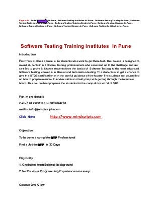 Keywords : Software Testing In Pune , Software Testing Institutes In Pune , Software Testing Training In Pune , Software
Testing Training Institutes In Pune , Software Testing Training Center In Pune, Software Testing Courses In Pune ,
Software Testing Centers In Pune , Software Testing Classes In Pune ,Software Testing Certification In Pune ,




 Software Testing Training Institutes In Pune
Introduction

Fast Track Diploma Course is for students who want to get there fast. This course is designed to
mould students into Software Testing professionals who can stand up to the challenge and are
certified to prove it. It takes students from the basics of Software Testing to the most advanced
Software Testing concepts in Manual and Automation testing. The students also get a chance to
give the ISTQB certification with the careful guidance of the faculty. The students are counselled
on how to prepare resume, Interview skills and lastly help with getting through the interview
board. This course best prepares the students for the competitive world of QTP.




For more details

Call - 020 25451198 or 8805674210

mailto: info@mindscripts.com

Click Here                     http://www.mindscripts.com


Objective

To become a complete QTP Professional

Find a Job in QTP in 30 Days



Eligibility

1. Graduates from Science background

2. No Previous Programming Experience necessary



Course Overview
 