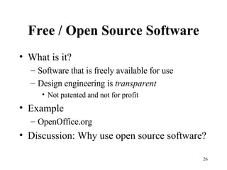 Free / Open Source Software What is it? Software that is freely available for use Design engineering is  transparent Not patented and not for profit Example OpenOffice.org Discussion: Why use open source software? 