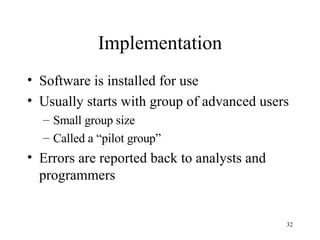 Implementation Software is installed for use Usually starts with group of advanced users Small group size Called a “pilot group” Errors are reported back to analysts and programmers 