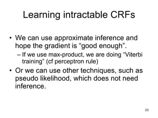 Learning intractable CRFs We can use approximate inference and hope the gradient is “good enough”. If we use max-product, we are doing “Viterbi training” (cf perceptron rule) Or we can use other techniques, such as pseudo likelihood, which does not need inference.  
