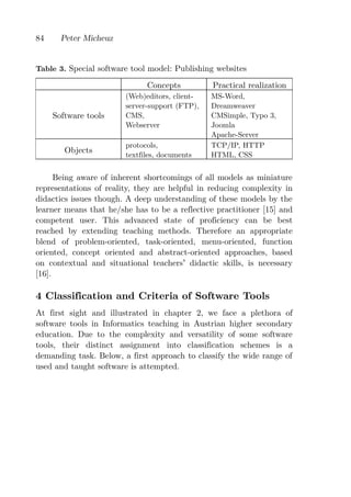 84     Peter Micheuz


Table 3. Special software tool model: Publishing websites

                              Concepts          Practical realization
                        (Web)editors, client-   MS-Word,
                        server-support (FTP),   Dreamweaver
     Software tools     CMS,                    CMSimple, Typo 3,
                        Webserver               Joomla
                                                Apache-Server
                        protocols,              TCP/IP, HTTP
        Objects
                        textfiles, documents    HTML, CSS


      Being aware of inherent shortcomings of all models as miniature
representations of reality, they are helpful in reducing complexity in
didactics issues though. A deep understanding of these models by the
learner means that he/she has to be a reflective practitioner [15] and
competent user. This advanced state of proficiency can be best
reached by extending teaching methods. Therefore an appropriate
blend of problem-oriented, task-oriented, menu-oriented, function
oriented, concept oriented and abstract-oriented approaches, based
on contextual and situational teachers didactic skills, is necessary
[16].

4 Classification and Criteria of Software Tools
At first sight and illustrated in chapter 2, we face a plethora of
software tools in Informatics teaching in Austrian higher secondary
education. Due to the complexity and versatility of some software
tools, their distinct assignment into classification schemes is a
demanding task. Below, a first approach to classify the wide range of
used and taught software is attempted.
 