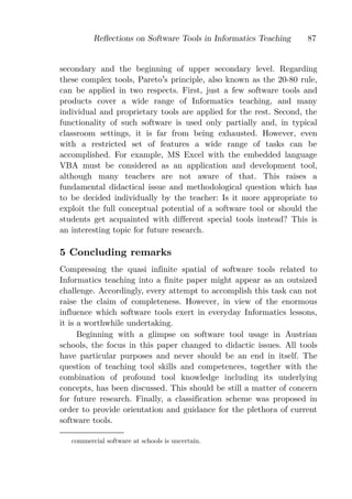 Reﬂections on Software Tools in Informatics Teaching     87


secondary and the beginning of upper secondary level. Regarding
these complex tools, Pareto s principle, also known as the 20-80 rule,
can be applied in two respects. First, just a few software tools and
products cover a wide range of Informatics teaching, and many
individual and proprietary tools are applied for the rest. Second, the
functionality of such software is used only partially and, in typical
classroom settings, it is far from being exhausted. However, even
with a restricted set of features a wide range of tasks can be
accomplished. For example, MS Excel with the embedded language
VBA must be considered as an application and development tool,
although many teachers are not aware of that. This raises a
fundamental didactical issue and methodological question which has
to be decided individually by the teacher: Is it more appropriate to
exploit the full conceptual potential of a software tool or should the
students get acquainted with different special tools instead? This is
an interesting topic for future research.

5 Concluding remarks
Compressing the quasi infinite spatial of software tools related to
Informatics teaching into a finite paper might appear as an outsized
challenge. Accordingly, every attempt to accomplish this task can not
raise the claim of completeness. However, in view of the enormous
influence which software tools exert in everyday Informatics lessons,
it is a worthwhile undertaking.
      Beginning with a glimpse on software tool usage in Austrian
schools, the focus in this paper changed to didactic issues. All tools
have particular purposes and never should be an end in itself. The
question of teaching tool skills and competences, together with the
combination of profound tool knowledge including its underlying
concepts, has been discussed. This should be still a matter of concern
for future research. Finally, a classification scheme was proposed in
order to provide orientation and guidance for the plethora of current
software tools.

   commercial software at schools is uncertain.
 