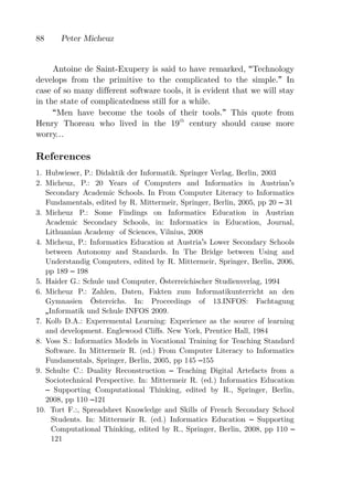 88     Peter Micheuz


     Antoine de Saint-Exupery is said to have remarked,        Technology
develops from the primitive to the complicated to the          simple. In
case of so many different software tools, it is evident that   we will stay
in the state of complicatedness still for a while.
      Men have become the tools of their tools. This           quote from
Henry Thoreau who lived in the 19th century should             cause more
worry

References
1. Hubwieser, P.: Didaktik der Informatik. Springer Verlag, Berlin, 2003
2. Micheuz, P.: 20 Years of Computers and Informatics in Austrian s
   Secondary Academic Schools. In From Computer Literacy to Informatics
   Fundamentals, edited by R. Mittermeir, Springer, Berlin, 2005, pp 20 31
3. Micheuz P.: Some Findings on Informatics Education in Austrian
   Academic Secondary Schools, in: Informatics in Education, Journal,
   Lithuanian Academy of Sciences, Vilnius, 2008
4. Micheuz, P.: Informatics Education at Austria s Lower Secondary Schools
   between Autonomy and Standards. In The Bridge between Using and
   Understandig Computers, edited by R. Mittermeir, Springer, Berlin, 2006,
   pp 189 198
5. Haider G.: Schule und Computer, Österreichischer Studienverlag, 1994
6. Micheuz P.: Zahlen, Daten, Fakten zum Informatikunterricht an den
   Gymnasien Östereichs. In: Proceedings of 13.INFOS: Fachtagung
    Informatik und Schule INFOS 2009.
7. Kolb D.A.: Experemental Learning: Experience as the source of learning
   and development. Englewood Cliffs. New York, Prentice Hall, 1984
8. Voss S.: Informatics Models in Vocational Training for Teaching Standard
   Software. In Mittermeir R. (ed.) From Computer Literacy to Informatics
   Fundamentals, Springer, Berlin, 2005, pp 145 155
9. Schulte C.: Duality Reconstruction     Teaching Digital Artefacts from a
   Sociotechnical Perspective. In: Mittermeir R. (ed.) Informatics Education
      Supporting Computational Thinking, edited by R., Springer, Berlin,
   2008, pp 110 121
10. Tort F.:, Spreadsheet Knowledge and Skills of French Secondary School
     Students. In: Mittermeir R. (ed.) Informatics Education      Supporting
     Computational Thinking, edited by R., Springer, Berlin, 2008, pp 110
     121
 