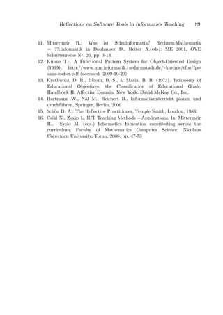 Reﬂections on Software Tools in Informatics Teaching         89


11. Mittermeir R.: Was ist Schulinformatik? Rechnen:Mathematik
    = ??:Informatik in Donhauser D., Reiter A.(eds): ME 2001, ÖVE
    Schriftenreihe Nr. 26, pp. 3-13.
12. Kühne T.:, A Functional Pattern System for Object-Oriented Design
    (1999), http://www.mm.informatik.tu-darmstadt.de/~kuehne/tfps/fps-
    sans-escher.pdf (accessed 2009-10-20)
13. Krathwohl, D. R., Bloom, B. S., & Masia, B. B. (1973). Taxonomy of
    Educational Objectives, the Classification of Educational Goals.
    Handbook II: Affective Domain. New York: David McKay Co., Inc.
14. Hartmann W., Näf M.: Reichert R., Informatikunterricht planen und
    durchführen, Springer, Berlin, 2006
15. Schön D. A.: The Reflective Practitioner, Temple Smith, London, 1983.
16. Csiki N., Zsako L. ICT Teaching Methods Applications. In: Mittermeir
    R., Syslo M. (eds.) Informatics Education contributing across the
    curriculum, Faculty of Mathematics Computer Science, Nicolaus
    Copernicu University, Torun, 2008, pp. 47-53
 