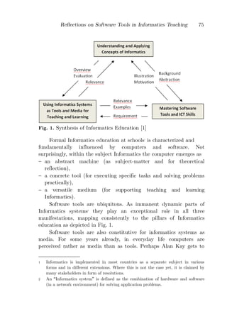 Reﬂections on Software Tools in Informatics Teaching                    75




Fig. 1. Synthesis of Informatics Education [1]

     Formal Informatics education at schools is characterized and
                                                       1



fundamentally influenced by computers and software. Not
surprisingly, within the subject Informatics the computer emerges as
− an abstract machine (as subject-matter and for theoretical
   reflection),
− a concrete tool (for executing specific tasks and solving problems
   practically),
− a versatile medium (for supporting teaching and learning
   Informatics).
     Software tools are ubiquitous. As immanent dynamic parts of
Informatics systems they play an exceptional role in all three
                         2



manifestations, mapping consistently to the pillars of Informatics
education as depicted in Fig. 1.
     Software tools are also constitutive for informatics systems as
media. For some years already, in everyday life computers are
perceived rather as media than as tools. Perhaps Alan Kay gets to

1   Informatics is implemented in most countries as a separate subject in various
    forms and in different extensions. Where this is not the case yet, it is claimed by
    many stakeholders in form of resolutions.
2   An Informatics system is defined as the combination of hardware and software
    (in a network environment) for solving application problems.
 