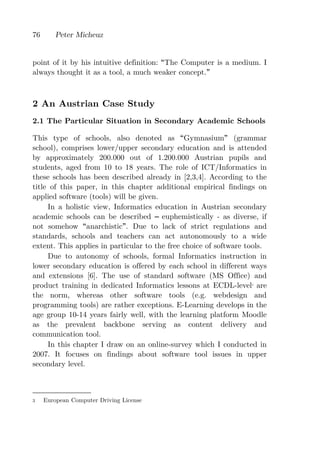 76       Peter Micheuz


point of it by his intuitive definition: The Computer is a medium. I
always thought it as a tool, a much weaker concept.



2 An Austrian Case Study
2.1 The Particular Situation in Secondary Academic Schools

This type of schools, also denoted as Gymnasium (grammar
school), comprises lower/upper secondary education and is attended
by approximately 200.000 out of 1.200.000 Austrian pupils and
students, aged from 10 to 18 years. The role of ICT/Informatics in
these schools has been described already in [2,3,4]. According to the
title of this paper, in this chapter additional empirical findings on
applied software (tools) will be given.
     In a holistic view, Informatics education in Austrian secondary
academic schools can be described euphemistically - as diverse, if
not somehow anarchistic . Due to lack of strict regulations and
standards, schools and teachers can act autonomously to a wide
extent. This applies in particular to the free choice of software tools.
     Due to autonomy of schools, formal Informatics instruction in
lower secondary education is offered by each school in different ways
and extensions [6]. The use of standard software (MS Office) and
product training in dedicated Informatics lessons at ECDL-level are3



the norm, whereas other software tools (e.g. webdesign and
programming tools) are rather exceptions. E-Learning develops in the
age group 10-14 years fairly well, with the learning platform Moodle
as the prevalent backbone serving as content delivery and
communication tool.
     In this chapter I draw on an online-survey which I conducted in
2007. It focuses on findings about software tool issues in upper
secondary level.



3    European Computer Driving License
 