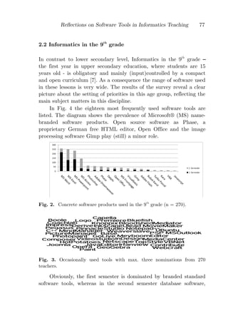 Reﬂections on Software Tools in Informatics Teaching         77


2.2 Informatics in the 9th grade

In contrast to lower secondary level, Informatics in the 9th grade
the first year in upper secondary education, where students are 15
years old - is obligatory and mainly (input)controlled by a compact
and open curriculum [7]. As a consequence the range of software used
in these lessons is very wide. The results of the survey reveal a clear
picture about the setting of priorities in this age group, reflecting the
main subject matters in this discipline.
     In Fig. 4 the eighteen most frequently used software tools are
listed. The diagram shows the prevalence of Microsoft® (MS) name-
branded software products. Open source software as Phase, a
proprietary German free HTML editor, Open Office and the image
processing software Gimp play (still) a minor role.




Fig. 2. Concrete software products used in the 9th grade (n = 270).




Fig. 3. Occasionally used tools with max. three nominations from 270
teachers.

     Obviously, the first semester is dominated by branded standard
software tools, whereas in the second semester database software,
 