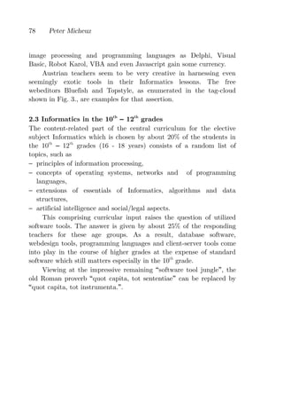 78    Peter Micheuz


image processing and programming languages as Delphi, Visual
Basic, Robot Karol, VBA and even Javascript gain some currency.
    Austrian teachers seem to be very creative in harnessing even
seemingly exotic tools in their Informatics lessons. The free
webeditors Bluefish and Topstyle, as enumerated in the tag-cloud
shown in Fig. 3., are examples for that assertion.

2.3 Informatics in the 10th 12th grades
The content-related part of the central curriculum for the elective
subject Informatics which is chosen by about 20% of the students in
the 10th     12th grades (16 - 18 years) consists of a random list of
topics, such as
− principles of information processing,
− concepts of operating systems, networks and of programming
   languages,
− extensions of essentials of Informatics, algorithms and data
   structures,
− artificial intelligence and social/legal aspects.
     This comprising curricular input raises the question of utilized
software tools. The answer is given by about 25% of the responding
teachers for these age groups. As a result, database software,
webdesign tools, programming languages and client-server tools come
into play in the course of higher grades at the expense of standard
software which still matters especially in the 10th grade.
     Viewing at the impressive remaining software tool jungle , the
old Roman proverb quot capita, tot sententiae can be replaced by
 quot capita, tot instrumenta. .
 