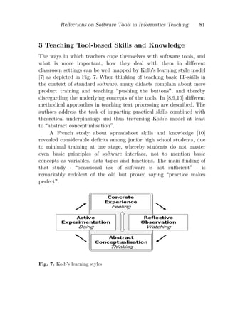 Reﬂections on Software Tools in Informatics Teaching       81


3 Teaching Tool-based Skills and Knowledge
The ways in which teachers cope themselves with software tools, and
what is more important, how they deal with them in different
classroom settings can be well mapped by Kolb s learning style model
[7] as depicted in Fig. 7. When thinking of teaching basic IT-skills in
the context of standard software, many didacts complain about mere
product training and teaching pushing the buttons , and thereby
disregarding the underlying concepts of the tools. In [8,9,10] different
methodical approaches in teaching text processing are described. The
authors address the task of imparting practical skills combined with
theoretical underpinnings and thus traversing Kolb s model at least
to abstract conceptualisation .
     A French study about spreadsheet skills and knowledge [10]
revealed considerable deficits among junior high school students, due
to minimal training at one stage, whereby students do not master
even basic principles of software interface, not to mention basic
concepts as variables, data types and functions. The main finding of
that study - occasional use of software is not sufficient - is
remarkably redolent of the old but proved saying practice makes
perfect .




Fig. 7. Kolb s learning styles
 