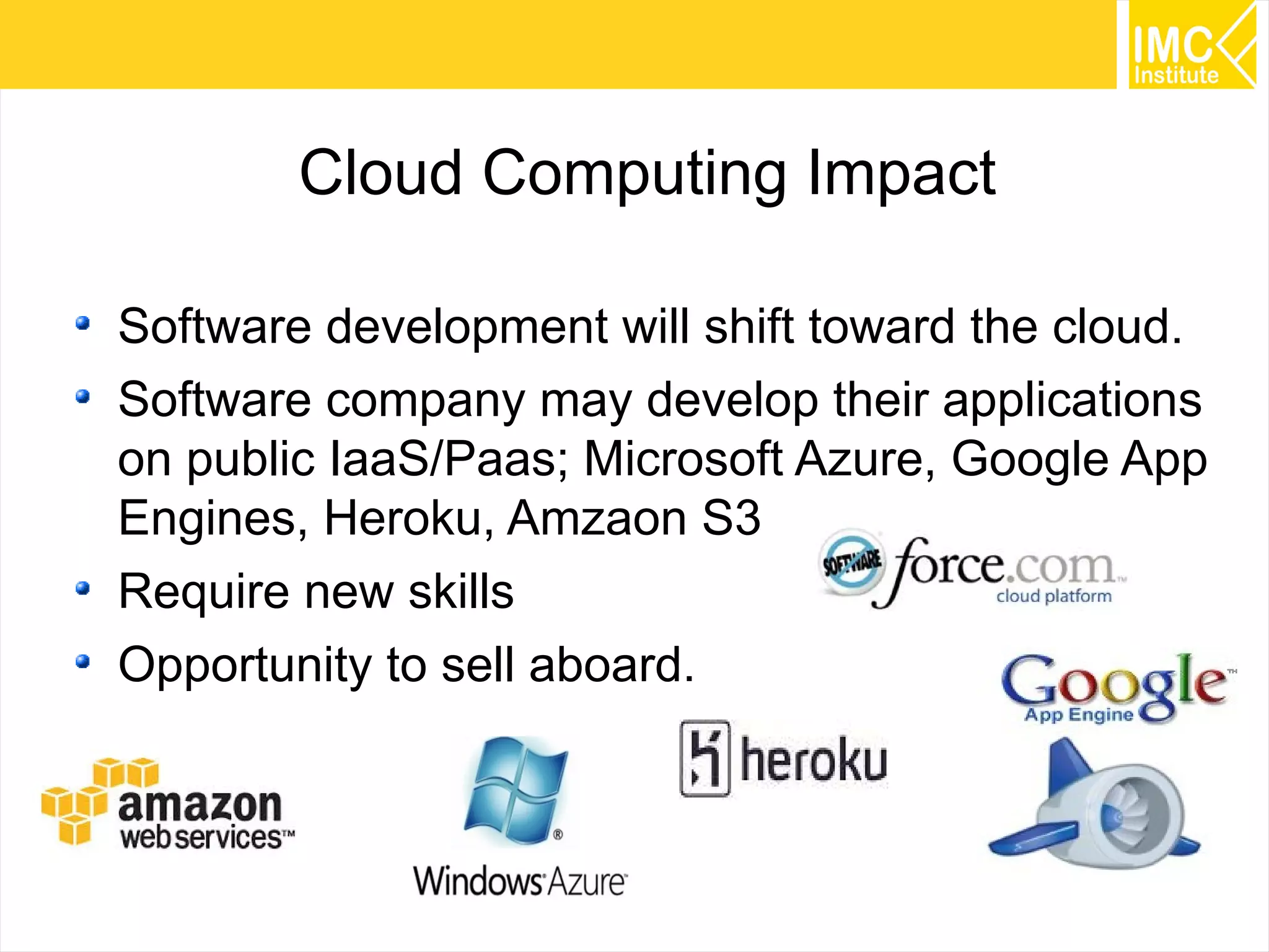 28
Cloud Computing Impact
Software development will shift toward the cloud.
Software company may develop their applications
on public IaaS/Paas; Microsoft Azure, Google App
Engines, Heroku, Amzaon S3
Require new skills
Opportunity to sell aboard.
 