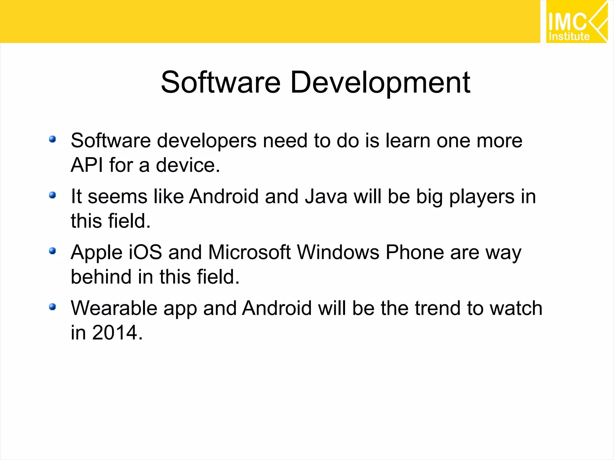 34
Software Development
Software developers need to do is learn one more
API for a device.
It seems like Android and Java will be big players in
this field.
Apple iOS and Microsoft Windows Phone are way
behind in this field.
Wearable app and Android will be the trend to watch
in 2014.
 