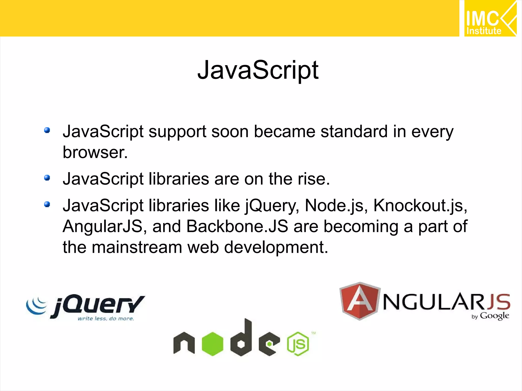 4
JavaScript
JavaScript support soon became standard in every
browser.
JavaScript libraries are on the rise.
JavaScript libraries like jQuery, Node.js, Knockout.js,
AngularJS, and Backbone.JS are becoming a part of
the mainstream web development.
 