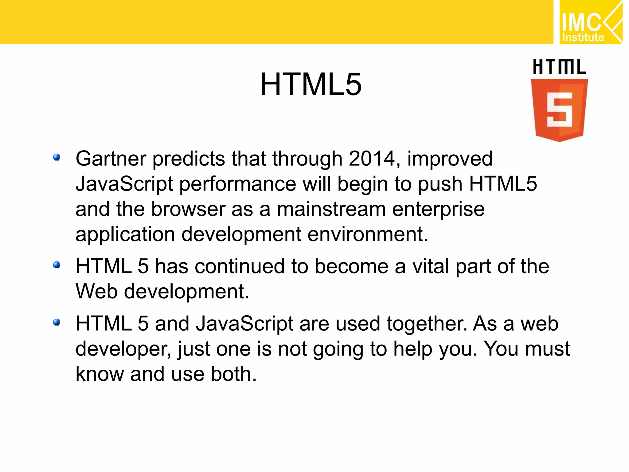 5
HTML5
Gartner predicts that through 2014, improved
JavaScript performance will begin to push HTML5
and the browser as a mainstream enterprise
application development environment.
HTML 5 has continued to become a vital part of the
Web development.
HTML 5 and JavaScript are used together. As a web
developer, just one is not going to help you. You must
know and use both.
 