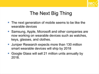 32
The Next Big Thing
The next generation of mobile seems to be like the
wearable devices
Samsung, Apple, Microsoft and other companies are
now working on wearable devices such as watches,
keys, glasses, and clothes.
Juniper Research expects more than 130 million
smart wearable devices will ship by 2018
Google Glass will sell 21 million units annually by
2018.
 