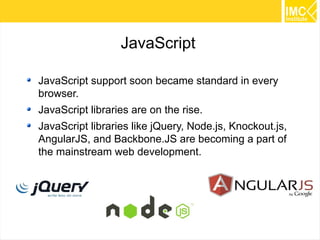 4
JavaScript
JavaScript support soon became standard in every
browser.
JavaScript libraries are on the rise.
JavaScript libraries like jQuery, Node.js, Knockout.js,
AngularJS, and Backbone.JS are becoming a part of
the mainstream web development.
 