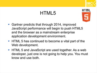 5
HTML5
Gartner predicts that through 2014, improved
JavaScript performance will begin to push HTML5
and the browser as a mainstream enterprise
application development environment.
HTML 5 has continued to become a vital part of the
Web development.
HTML 5 and JavaScript are used together. As a web
developer, just one is not going to help you. You must
know and use both.
 