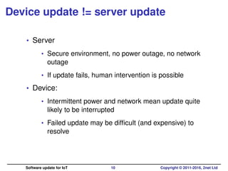 Device update != server update
• Server
• Secure environment, no power outage, no network
outage
• If update fails, human intervention is possible
• Device:
• Intermittent power and network mean update quite
likely to be interrupted
• Failed update may be difﬁcult (and expensive) to
resolve
Software update for IoT 10 Copyright © 2011-2016, 2net Ltd
 