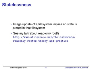 Statelessness
• Image update of a ﬁlesystem implies no state is
stored in that ﬁlesystem
• See my talk about read-only rootfs
http://www.slideshare.net/chrissimmonds/
readonly-rootfs-theory-and-practice
Software update for IoT 12 Copyright © 2011-2016, 2net Ltd
 