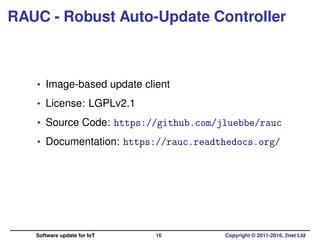 RAUC - Robust Auto-Update Controller
• Image-based update client
• License: LGPLv2.1
• Source Code: https://github.com/jluebbe/rauc
• Documentation: https://rauc.readthedocs.org/
Software update for IoT 16 Copyright © 2011-2016, 2net Ltd
 