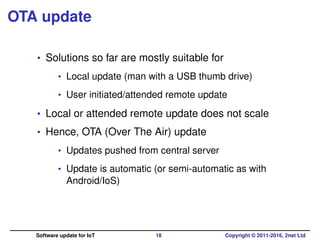 OTA update
• Solutions so far are mostly suitable for
• Local update (man with a USB thumb drive)
• User initiated/attended remote update
• Local or attended remote update does not scale
• Hence, OTA (Over The Air) update
• Updates pushed from central server
• Update is automatic (or semi-automatic as with
Android/IoS)
Software update for IoT 18 Copyright © 2011-2016, 2net Ltd
 