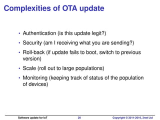 Complexities of OTA update
• Authentication (is this update legit?)
• Security (am I receiving what you are sending?)
• Roll-back (if update fails to boot, switch to previous
version)
• Scale (roll out to large populations)
• Monitoring (keeping track of status of the population
of devices)
Software update for IoT 20 Copyright © 2011-2016, 2net Ltd
 