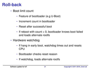 Roll-back
• Boot limit count
• Feature of bootloader (e.g U-Boot)
• Increment count in bootloader
• Reset after successful boot
• If reboot with count > 0, bootloader knows boot failed
and loads alternate rootfs
• Hardware watchdog
• If hang in early boot, watchdog times out and resets
CPU
• Bootloader checks reset reason
• If watchdog, loads alternate rootfs
Software update for IoT 21 Copyright © 2011-2016, 2net Ltd
 