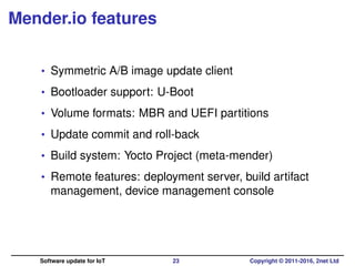 Mender.io features
• Symmetric A/B image update client
• Bootloader support: U-Boot
• Volume formats: MBR and UEFI partitions
• Update commit and roll-back
• Build system: Yocto Project (meta-mender)
• Remote features: deployment server, build artifact
management, device management console
Software update for IoT 23 Copyright © 2011-2016, 2net Ltd
 