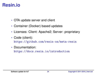 Resin.io
• OTA update server and client
• Container (Docker) based updates
• Licenses: Client: Apache2; Server: proprietary
• Code (client):
https://github.com/resin-os/meta-resin
• Documentation:
https://docs.resin.io/introduction
Software update for IoT 24 Copyright © 2011-2016, 2net Ltd
 