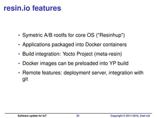resin.io features
• Symetric A/B rootfs for core OS ("Resinhup")
• Applications packaged into Docker containers
• Build integration: Yocto Project (meta-resin)
• Docker images can be preloaded into YP build
• Remote features: deployment server, integration with
git
Software update for IoT 25 Copyright © 2011-2016, 2net Ltd
 