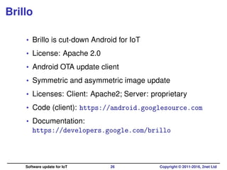 Brillo
• Brillo is cut-down Android for IoT
• License: Apache 2.0
• Android OTA update client
• Symmetric and asymmetric image update
• Licenses: Client: Apache2; Server: proprietary
• Code (client): https://android.googlesource.com
• Documentation:
https://developers.google.com/brillo
Software update for IoT 26 Copyright © 2011-2016, 2net Ltd
 