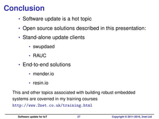 Conclusion
• Software update is a hot topic
• Open source solutions described in this presentation:
• Stand-alone update clients
• swupdaed
• RAUC
• End-to-end solutions
• mender.io
• resin.io
This and other topics associated with building robust embedded
systems are coverred in my training courses
http://www.2net.co.uk/training.html
Software update for IoT 27 Copyright © 2011-2016, 2net Ltd
 
