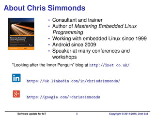About Chris Simmonds
• Consultant and trainer
• Author of Mastering Embedded Linux
Programming
• Working with embedded Linux since 1999
• Android since 2009
• Speaker at many conferences and
workshops
"Looking after the Inner Penguin" blog at http://2net.co.uk/
https://uk.linkedin.com/in/chrisdsimmonds/
https://google.com/+chrissimmonds
Software update for IoT 3 Copyright © 2011-2016, 2net Ltd
 