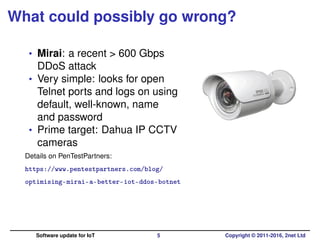 What could possibly go wrong?
• Mirai: a recent > 600 Gbps
DDoS attack
• Very simple: looks for open
Telnet ports and logs on using
default, well-known, name
and password
• Prime target: Dahua IP CCTV
cameras
Details on PenTestPartners:
https://www.pentestpartners.com/blog/
optimising-mirai-a-better-iot-ddos-botnet
Software update for IoT 5 Copyright © 2011-2016, 2net Ltd
 