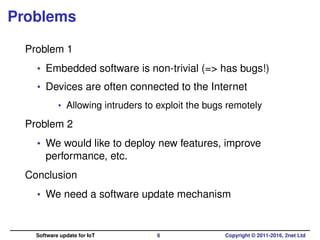 Problems
Problem 1
• Embedded software is non-trivial (=> has bugs!)
• Devices are often connected to the Internet
• Allowing intruders to exploit the bugs remotely
Problem 2
• We would like to deploy new features, improve
performance, etc.
Conclusion
• We need a software update mechanism
Software update for IoT 6 Copyright © 2011-2016, 2net Ltd
 
