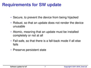 Requirements for SW update
• Secure, to prevent the device from being hijacked
• Robust, so that an update does not render the device
unusable
• Atomic, meaning that an update must be installed
completely or not at all
• Fail-safe, so that there is a fall-back mode if all else
fails
• Preserve persistent state
Software update for IoT 7 Copyright © 2011-2016, 2net Ltd
 