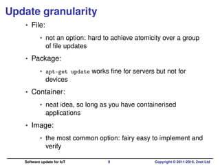 Update granularity
• File:
• not an option: hard to achieve atomicity over a group
of ﬁle updates
• Package:
• apt-get update works ﬁne for servers but not for
devices
• Container:
• neat idea, so long as you have containerised
applications
• Image:
• the most common option: fairy easy to implement and
verify
Software update for IoT 9 Copyright © 2011-2016, 2net Ltd
 