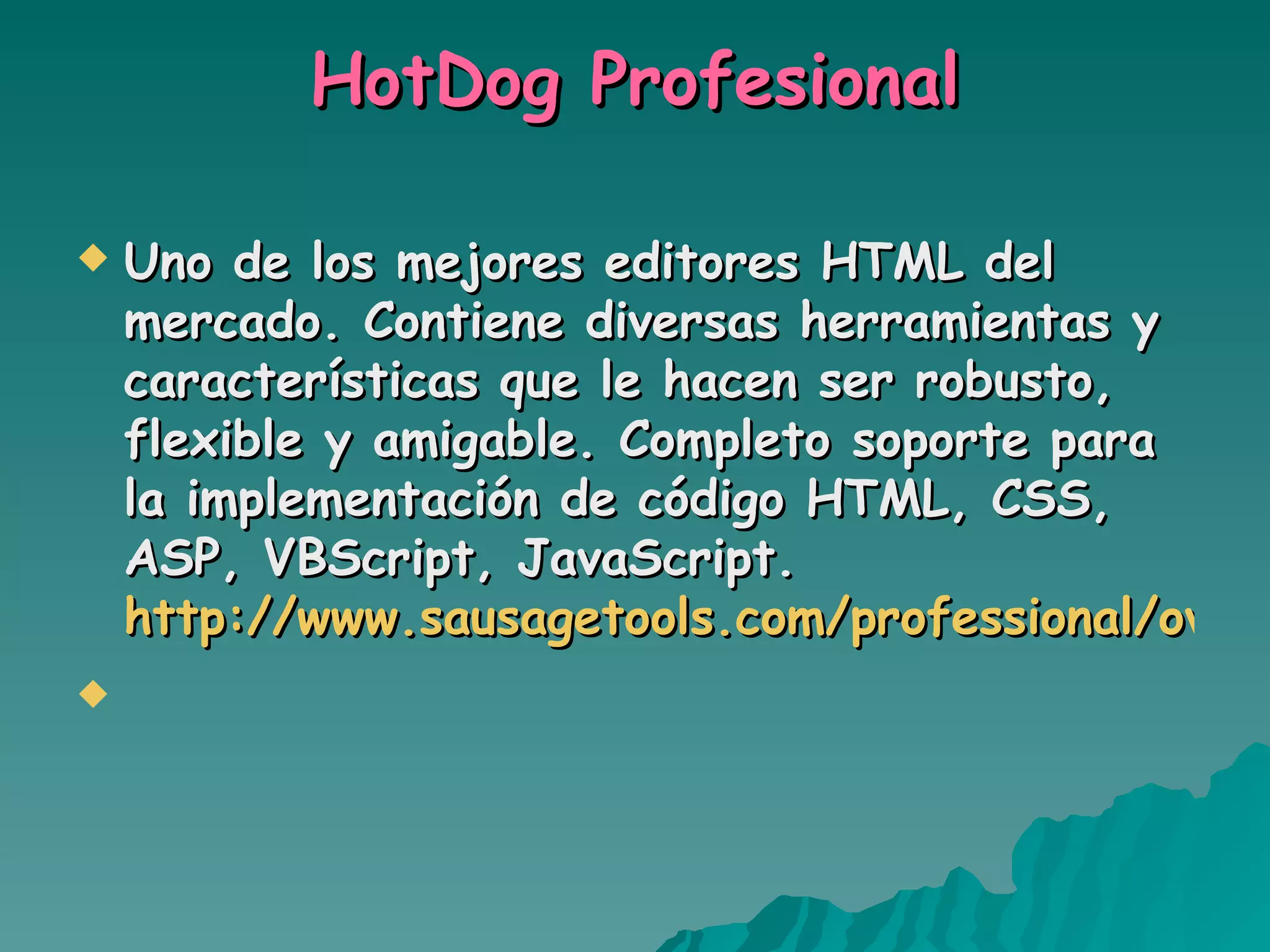 HotDog Profesional Uno de los mejores editores HTML del mercado. Contiene diversas herramientas y características que le hacen ser robusto, flexible y amigable. Completo soporte para la implementación de código HTML, CSS, ASP, VBScript, JavaScript. http://www.sausagetools.com/professional/overview.html   