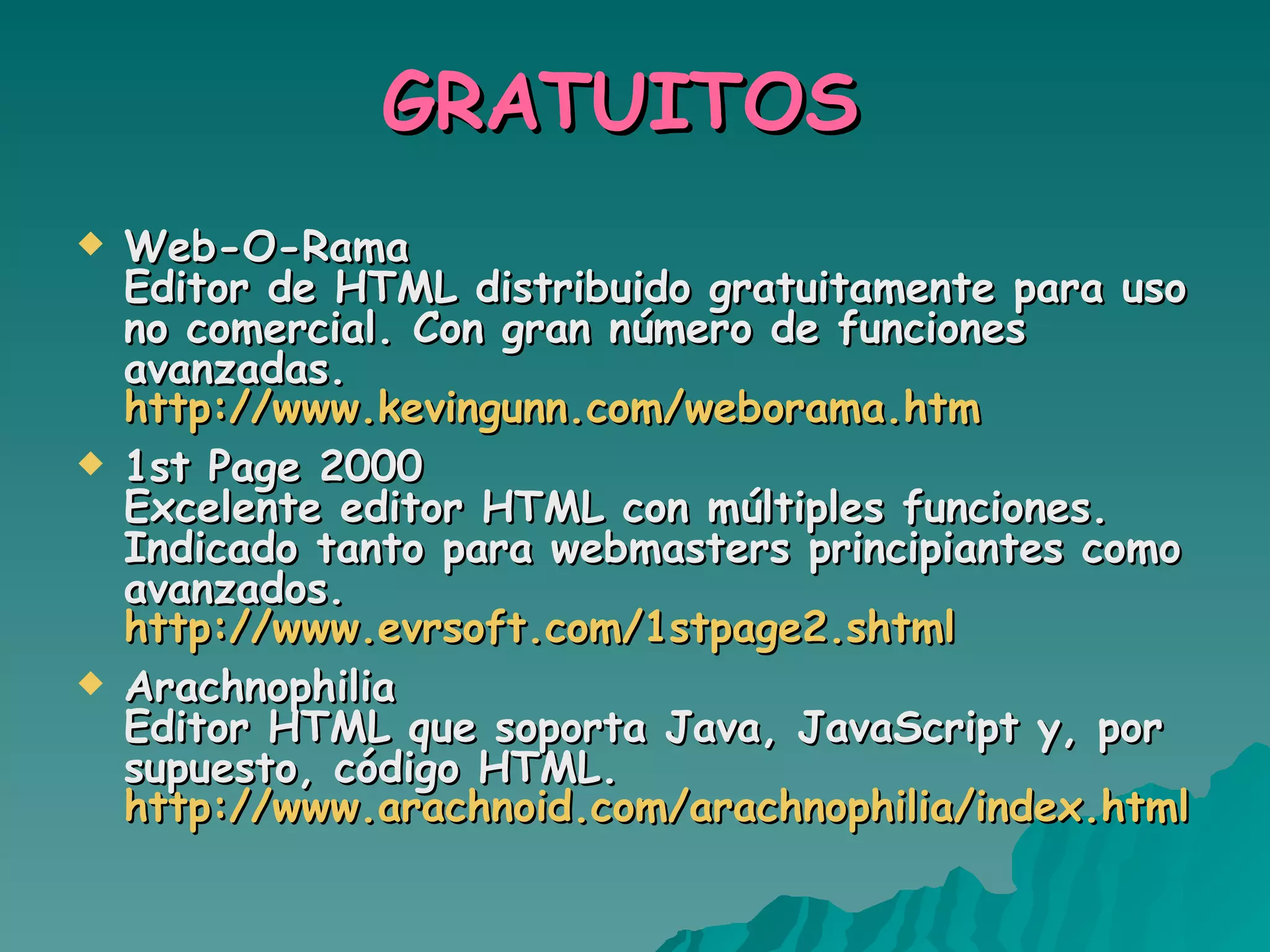 GRATUITOS  Web-O-Rama Editor de HTML distribuido gratuitamente para uso no comercial. Con gran número de funciones avanzadas. http://www.kevingunn.com/weborama.htm   1st Page 2000 Excelente editor HTML con múltiples funciones. Indicado tanto para webmasters principiantes como avanzados. http://www.evrsoft.com/1stpage2.shtml   Arachnophilia Editor HTML que soporta Java, JavaScript y, por supuesto, código HTML. http://www.arachnoid.com/arachnophilia/index.html 