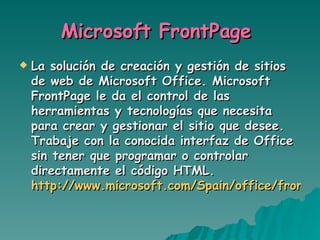Microsoft FrontPage  La solución de creación y gestión de sitios de web de Microsoft Office. Microsoft FrontPage le da el control de las herramientas y tecnologías que necesita para crear y gestionar el sitio que desee. Trabaje con la conocida interfaz de Office sin tener que programar o controlar directamente el código HTML. http://www.microsoft.com/Spain/office/frontpage/default.asp   