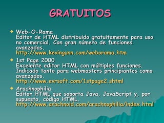 GRATUITOS  Web-O-Rama Editor de HTML distribuido gratuitamente para uso no comercial. Con gran número de funciones avanzadas. http://www.kevingunn.com/weborama.htm   1st Page 2000 Excelente editor HTML con múltiples funciones. Indicado tanto para webmasters principiantes como avanzados. http://www.evrsoft.com/1stpage2.shtml   Arachnophilia Editor HTML que soporta Java, JavaScript y, por supuesto, código HTML. http://www.arachnoid.com/arachnophilia/index.html 